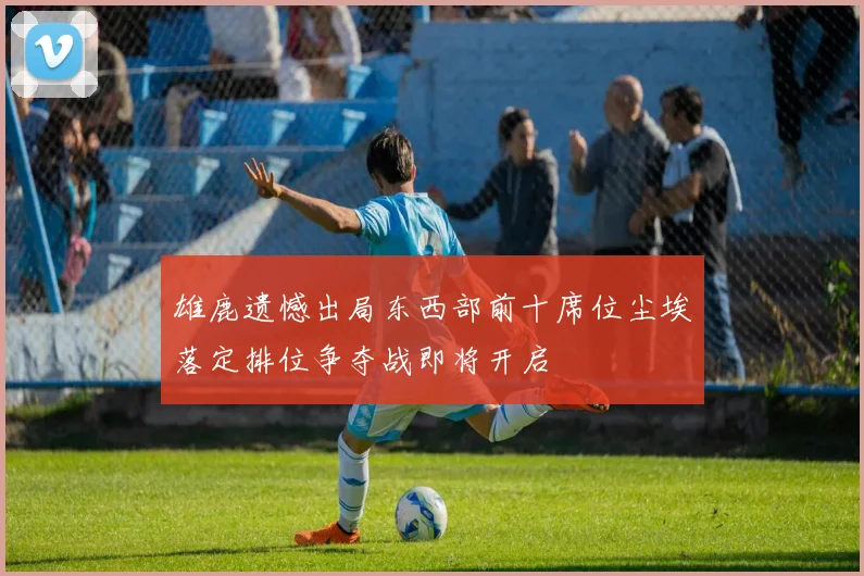 雄鹿遗憾出局东西部前十席位尘埃落定排位争夺战即将开启
