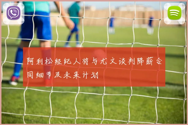 阿利松经纪人将与尤文谈判降薪合同细节及未来计划