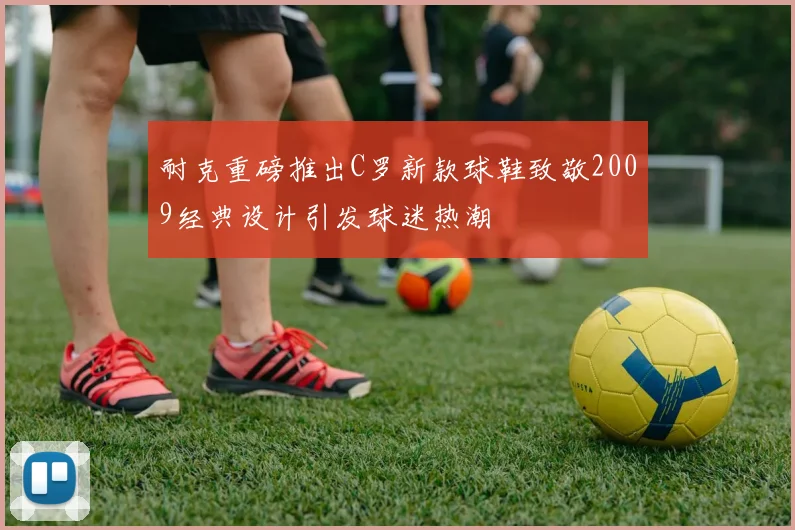 耐克重磅推出C罗新款球鞋致敬2009经典设计引发球迷热潮