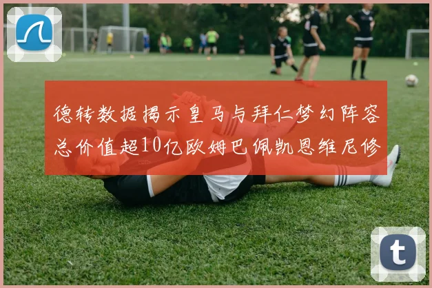 德转数据揭示皇马与拜仁梦幻阵容总价值超10亿欧姆巴佩凯恩维尼修斯领衔