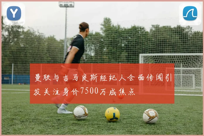 曼联与吉马良斯经纪人会面传闻引发关注身价7500万成焦点