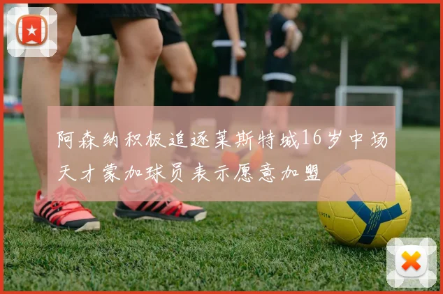 阿森纳积极追逐莱斯特城16岁中场天才蒙加球员表示愿意加盟