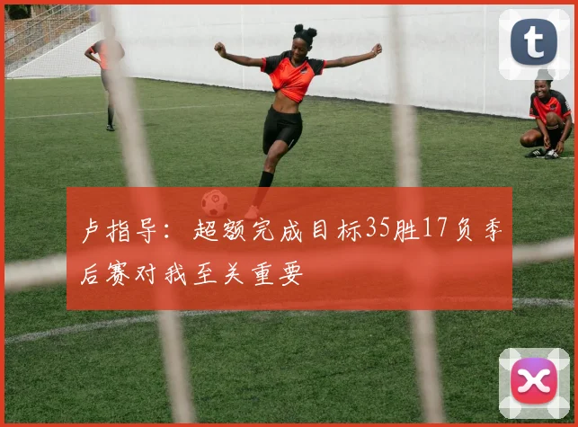 卢指导：超额完成目标35胜17负季后赛对我至关重要
