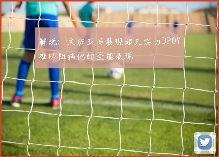 解说：文班亚马展现超凡实力DPOY难以阻挡他的全能表现