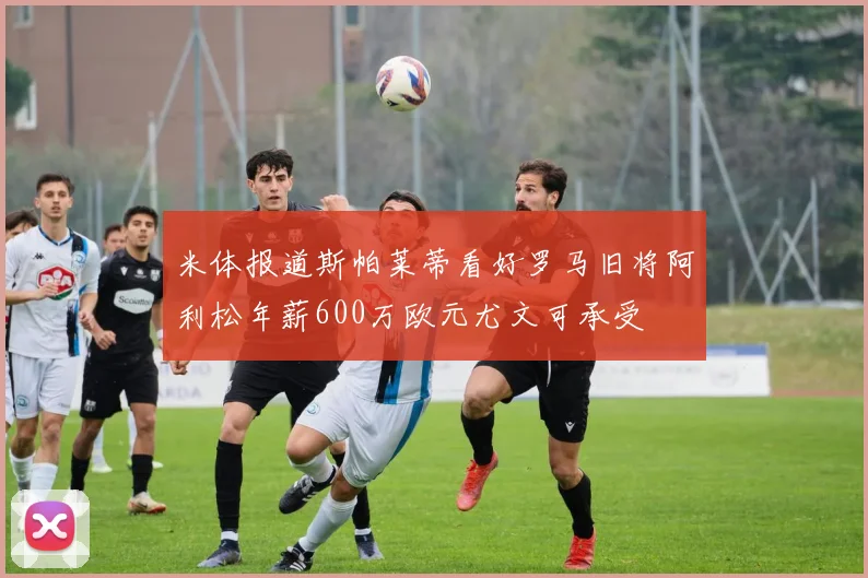 米体报道斯帕莱蒂看好罗马旧将阿利松年薪600万欧元尤文可承受