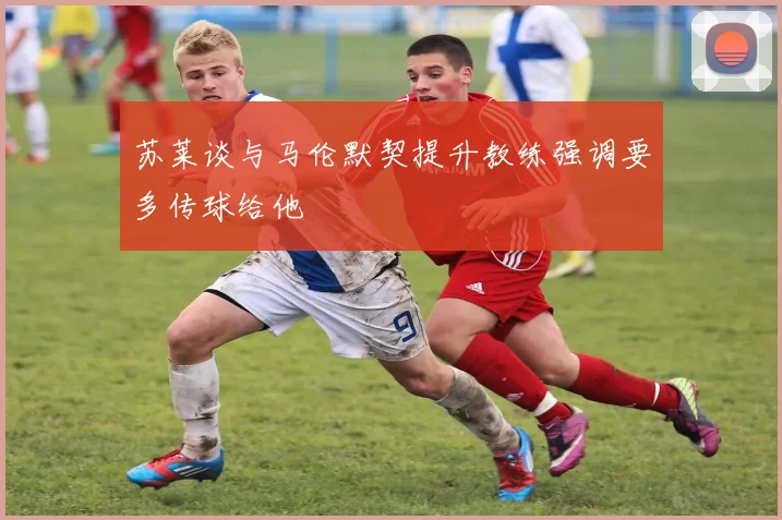 苏莱谈与马伦默契提升教练强调要多传球给他