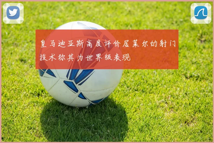 皇马迪亚斯高度评价居莱尔的射门技术称其为世界级表现