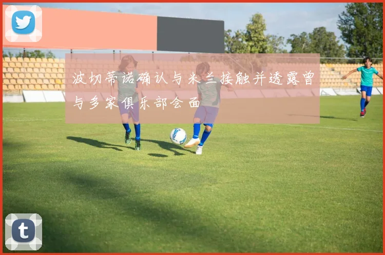 波切蒂诺确认与米兰接触并透露曾与多家俱乐部会面
