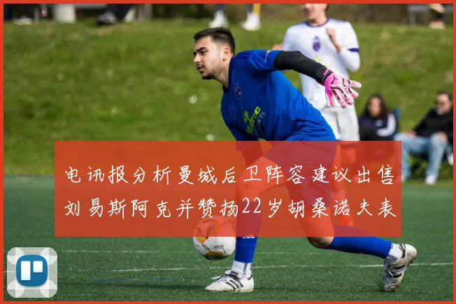 电讯报分析曼城后卫阵容建议出售刘易斯阿克并赞扬22岁胡桑诺夫表现出色