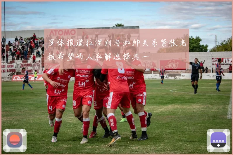 罗体报道拉涅利与加帅关系紧张老板希望两人和解选择其一