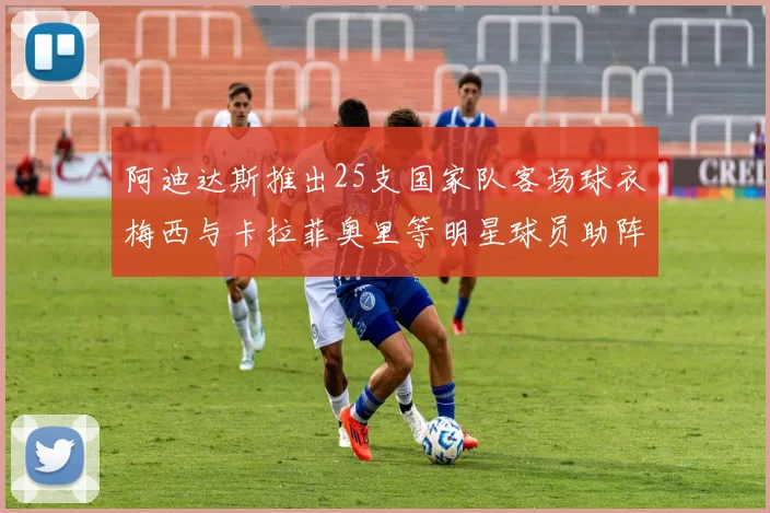 阿迪达斯推出25支国家队客场球衣梅西与卡拉菲奥里等明星球员助阵展示