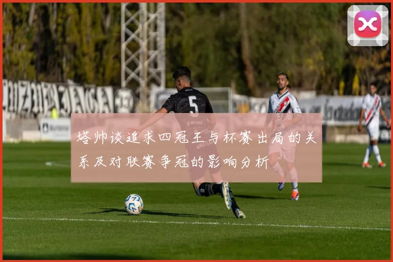 塔帅谈追求四冠王与杯赛出局的关系及对联赛争冠的影响分析