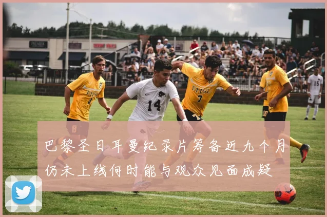 巴黎圣日耳曼纪录片筹备近九个月仍未上线何时能与观众见面成疑