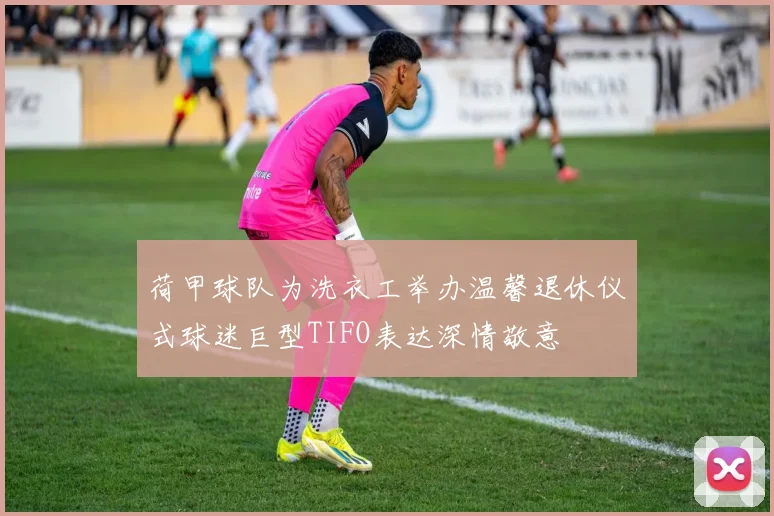荷甲球队为洗衣工举办温馨退休仪式球迷巨型TIFO表达深情敬意