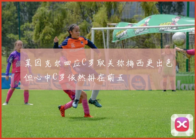 莱因克尔回应C罗取关称梅西更出色但心中C罗依然排在前五